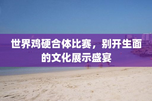 世界鸡硬合体比赛，别开生面的文化展示盛宴