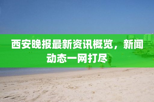 西安晚报最新资讯概览，新闻动态一网打尽