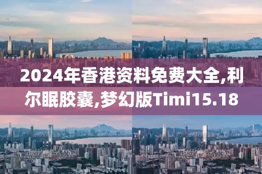 2024年香港资料免费大全,利尔眠胶囊,梦幻版Timi15.18