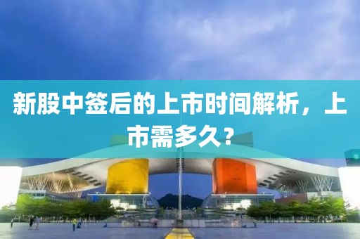新股中签后的上市时间解析，上市需多久？