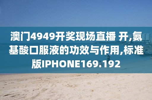 澳门4949开奖现场直播 开,氨基酸口服液的功效与作用,标准版IPHONE169.192