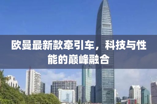 欧曼最新款牵引车，科技与性能的巅峰融合