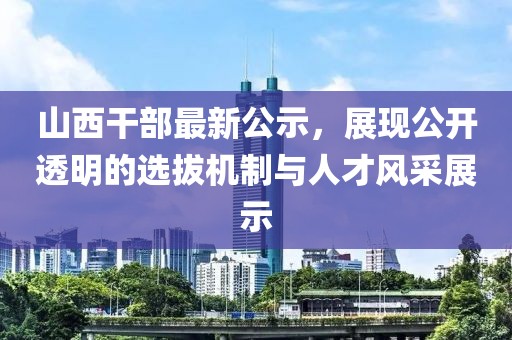 山西干部最新公示，展现公开透明的选拔机制与人才风采展示