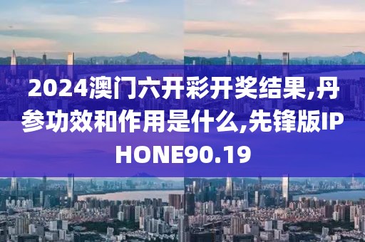2024澳门六开彩开奖结果,丹参功效和作用是什么,先锋版IPHONE90.19