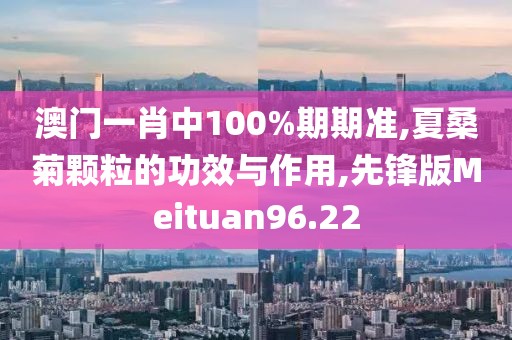 澳门一肖中100%期期准,夏桑菊颗粒的功效与作用,先锋版Meituan96.22