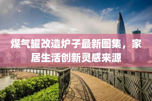 煤气罐改造炉子最新图集，家居生活创新灵感来源