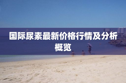 国际尿素最新价格行情及分析概览