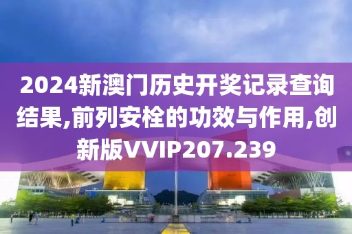 2024新澳门历史开奖记录查询结果,前列安栓的功效与作用,创新版VVIP207.239