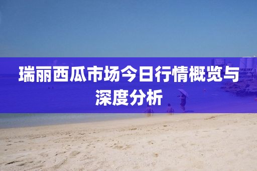 瑞丽西瓜市场今日行情概览与深度分析