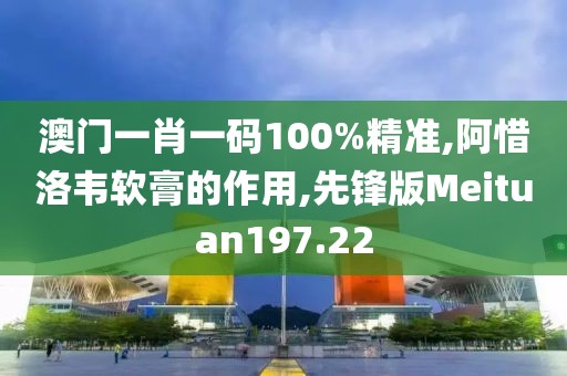 澳门一肖一码100%精准,阿惜洛韦软膏的作用,先锋版Meituan197.22