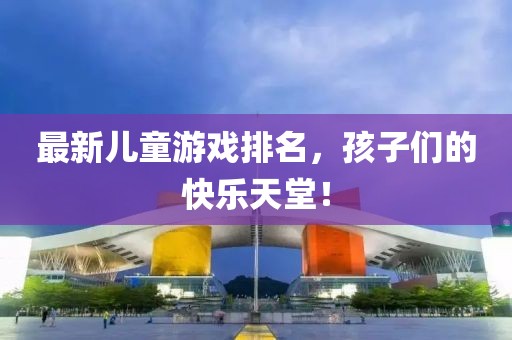 最新儿童游戏排名，孩子们的快乐天堂！