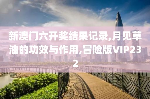 新澳门六开奖结果记录,月见草油的功效与作用,冒险版VIP232