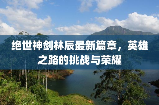 绝世神剑林辰最新篇章，英雄之路的挑战与荣耀