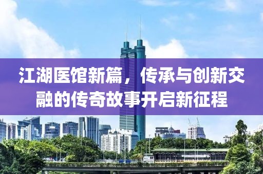 江湖医馆新篇，传承与创新交融的传奇故事开启新征程