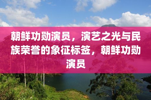 朝鲜功勋演员，演艺之光与民族荣誉的象征标签，朝鲜功勋演员