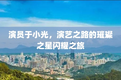 演员于小光，演艺之路的璀璨之星闪耀之旅