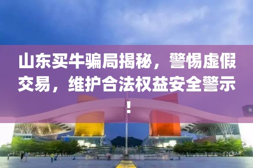 山东买牛骗局揭秘，警惕虚假交易，维护合法权益安全警示！