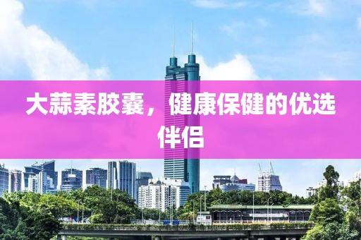 大蒜素胶囊，健康保健的优选伴侣