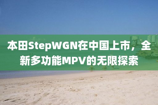 本田StepWGN在中国上市，全新多功能MPV的无限探索