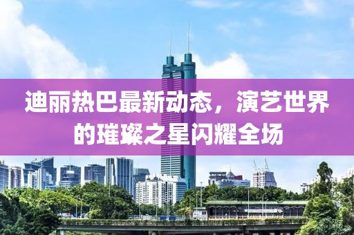 迪丽热巴最新动态，演艺世界的璀璨之星闪耀全场