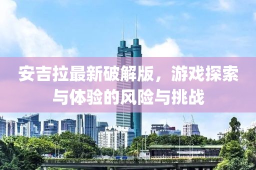 安吉拉最新破解版，游戏探索与体验的风险与挑战