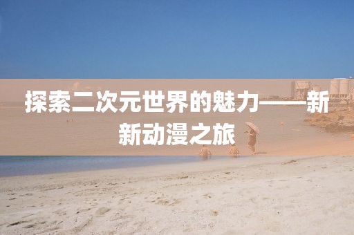 探索二次元世界的魅力——新新动漫之旅