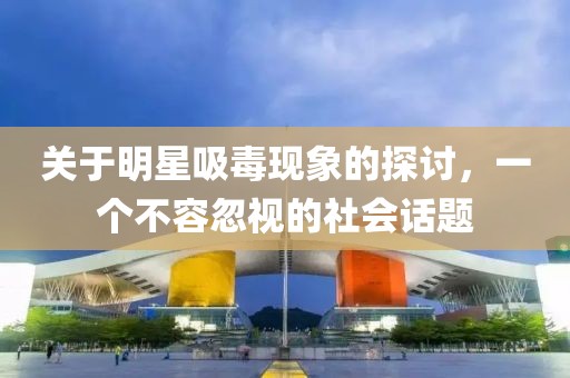 关于明星吸毒现象的探讨，一个不容忽视的社会话题