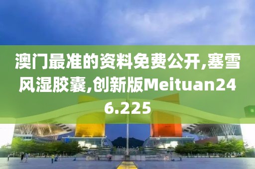 澳门最准的资料免费公开,塞雪风湿胶囊,创新版Meituan246.225