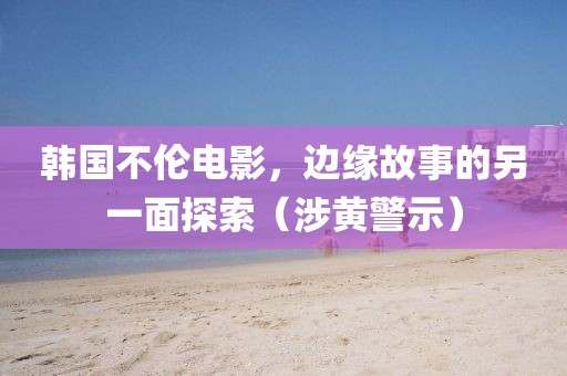 韩国不伦电影，边缘故事的另一面探索（涉黄警示）