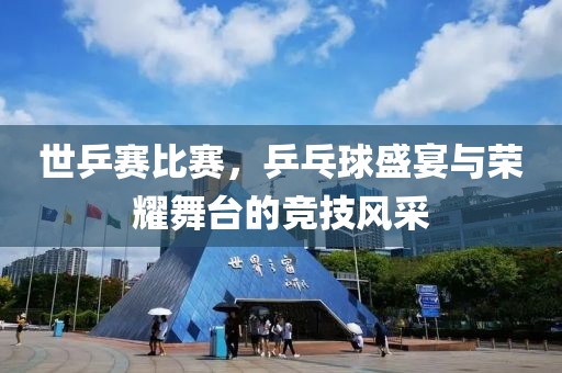 世乒赛比赛，乒乓球盛宴与荣耀舞台的竞技风采
