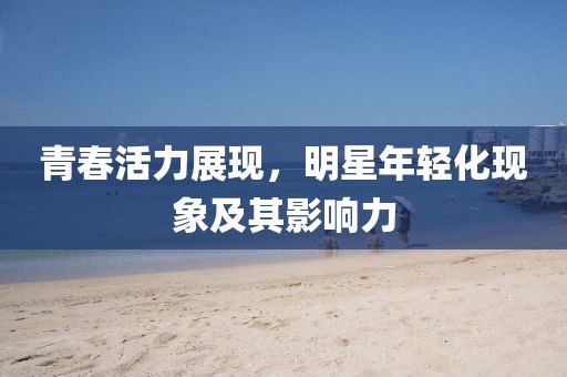 青春活力展现，明星年轻化现象及其影响力