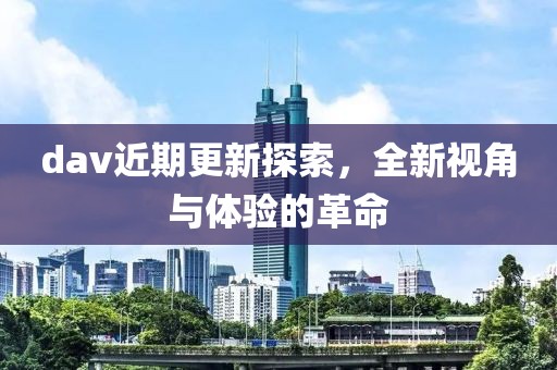 dav近期更新探索，全新视角与体验的革命