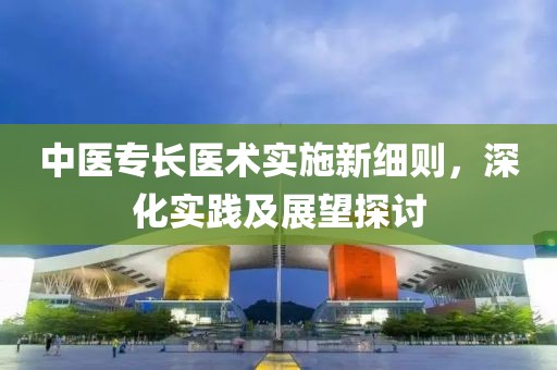 中医专长医术实施新细则，深化实践及展望探讨