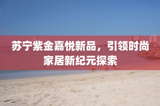 苏宁紫金嘉悦新品，引领时尚家居新纪元探索