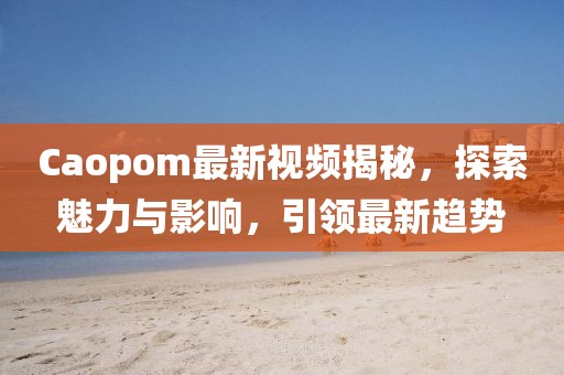 Caopom最新视频揭秘，探索魅力与影响，引领最新趋势