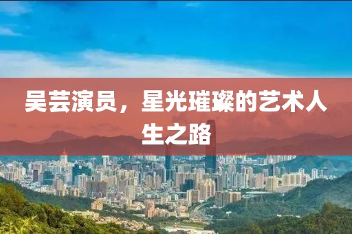 吴芸演员，星光璀璨的艺术人生之路