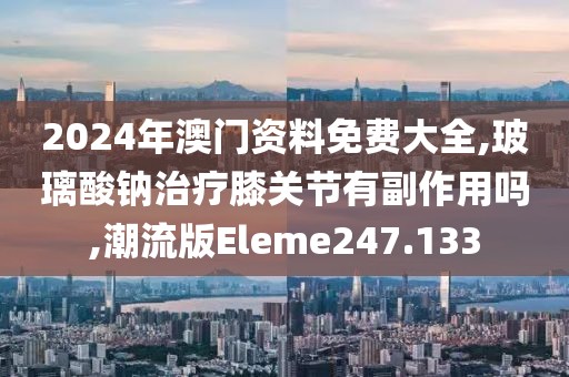 2024年澳门资料免费大全,玻璃酸钠治疗膝关节有副作用吗,潮流版Eleme247.133