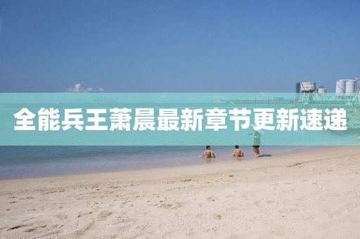 全能兵王萧晨最新章节更新速递