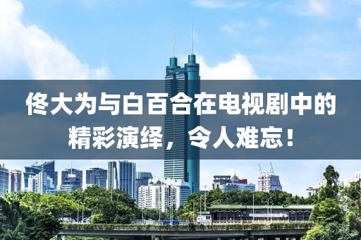 佟大为与白百合在电视剧中的精彩演绎，令人难忘！