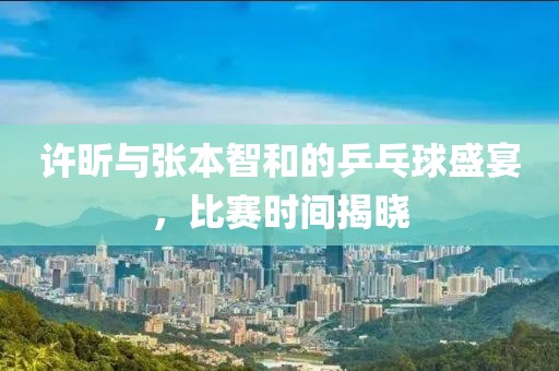 许昕与张本智和的乒乓球盛宴，比赛时间揭晓