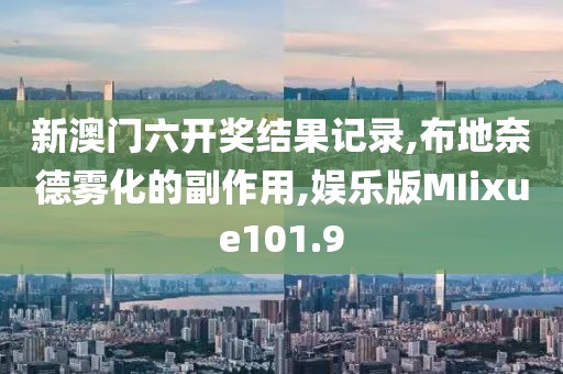 新澳门六开奖结果记录,布地奈德雾化的副作用,娱乐版MIixue101.9