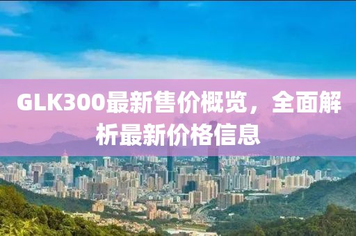 GLK300最新售价概览，全面解析最新价格信息
