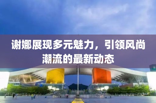 谢娜展现多元魅力，引领风尚潮流的最新动态