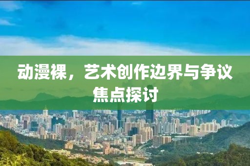 动漫裸，艺术创作边界与争议焦点探讨