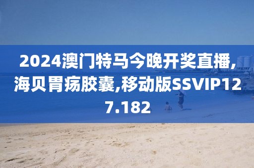 2024澳门特马今晚开奖直播,海贝胃疡胶囊,移动版SSVIP127.182
