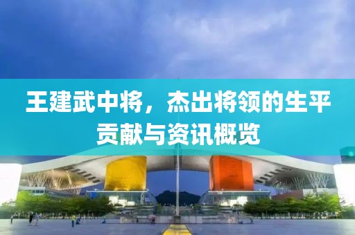 王建武中将，杰出将领的生平贡献与资讯概览