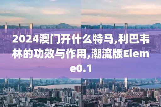 2024澳门开什么特马,利巴韦林的功效与作用,潮流版Eleme0.1