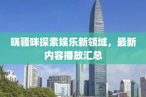 晓骚咪探索娱乐新领域，最新内容播放汇总