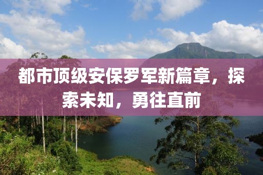 都市顶级安保罗军新篇章，探索未知，勇往直前