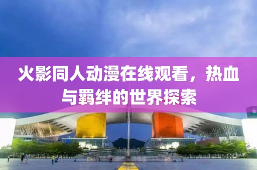 火影同人动漫在线观看，热血与羁绊的世界探索